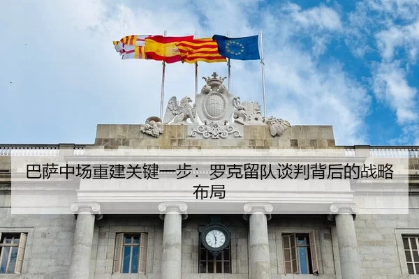 巴萨中场重建关键一步：罗克留队谈判背后的战略布局