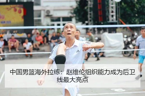 中国男篮海外拉练：赵维伦组织能力成为后卫线最大亮点