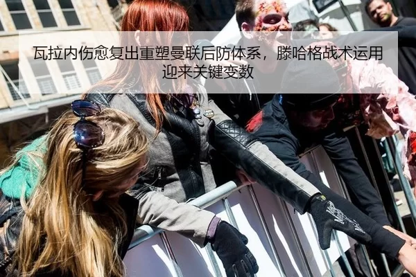 瓦拉内伤愈复出重塑曼联后防体系，滕哈格战术运用迎来关键变数