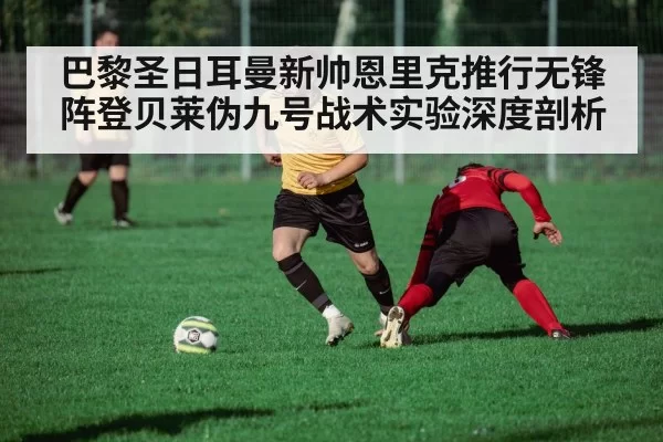巴黎圣日耳曼新帅恩里克推行无锋阵登贝莱伪九号战术实验深度剖析