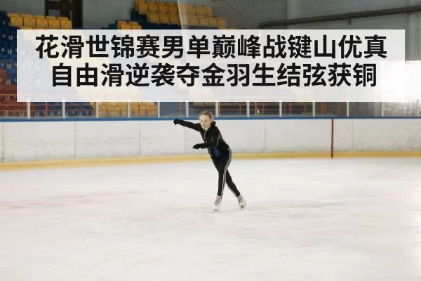 花滑世锦赛男单巅峰战键山优真自由滑逆袭夺金羽生结弦获铜