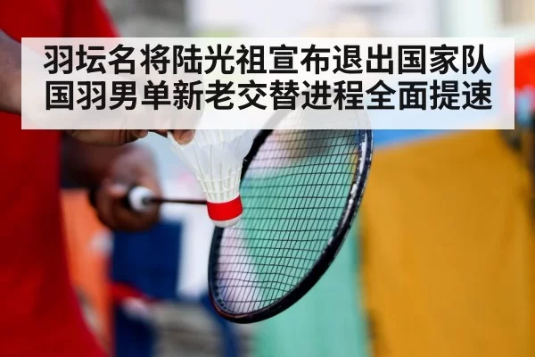 羽坛名将陆光祖宣布退出国家队国羽男单新老交替进程全面提速