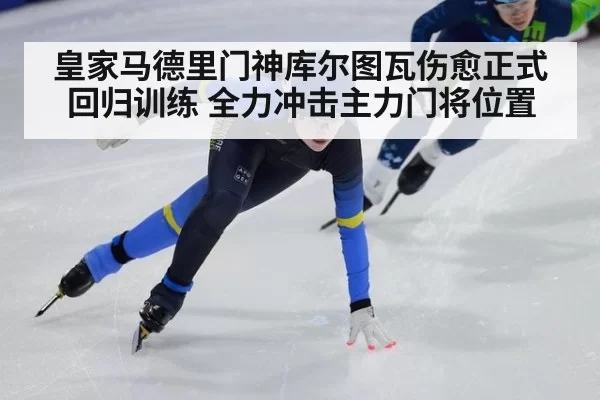 皇家马德里门神库尔图瓦伤愈正式回归训练 全力冲击主力门将位置